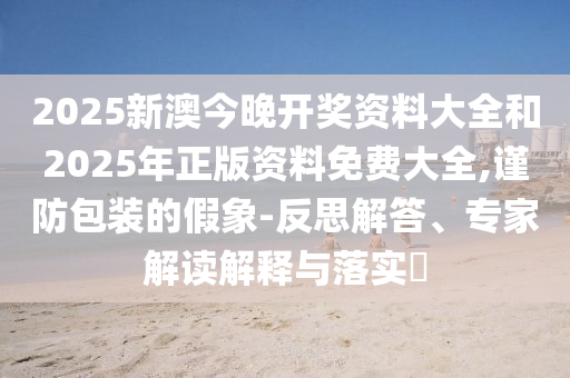 2025新澳今晚開獎資料大全和2025年正版資料免費大全,謹防包裝的假象-反思解答、專家解讀解釋與落實?