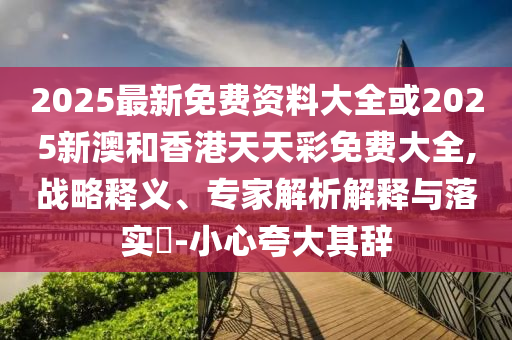 2025最新免費資料大全或2025新澳和香港天天彩免費大全,戰(zhàn)略釋義、專家解析解釋與落實?-小心夸大其辭