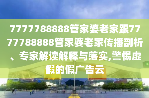 7777788888管家婆老家跟7777788888管家婆老家傳播剖析、專(zhuān)家解讀解釋與落實(shí),警惕虛假的假?gòu)V告云