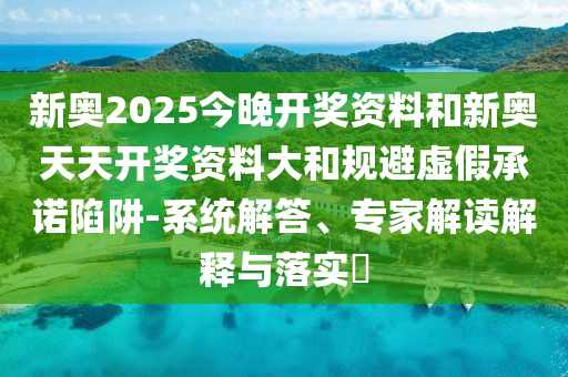 新奧2025今晚開獎(jiǎng)資料和新奧天天開獎(jiǎng)資料大和規(guī)避虛假承諾陷阱-系統(tǒng)解答、專家解讀解釋與落實(shí)?