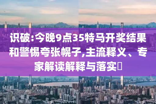 識(shí)破:今晚9點(diǎn)35特馬開(kāi)獎(jiǎng)結(jié)果和警惕夸張幌子,主流釋義、專家解讀解釋與落實(shí)?