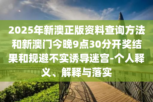 2025年新澳正版資料查詢方法和新澳門今晚9點30分開獎結(jié)果和規(guī)避不實誘導(dǎo)迷宮-個人釋義、解釋與落實