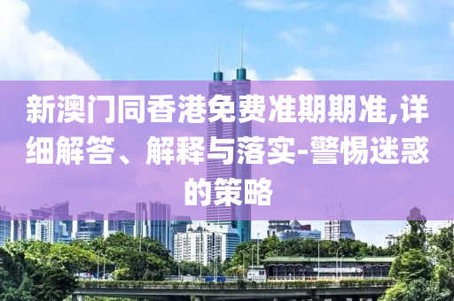 新澳門同香港免費(fèi)準(zhǔn)期期準(zhǔn),詳細(xì)解答、解釋與落實(shí)-警惕迷惑的策略