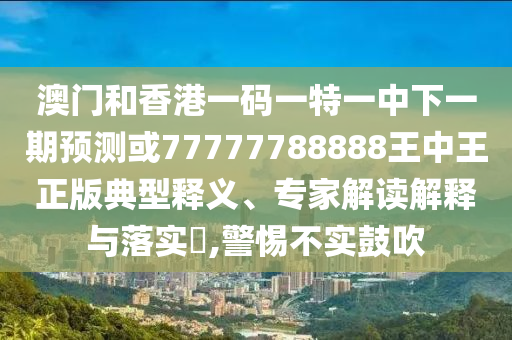 澳門和香港一碼一特一中下一期預測或77777788888王中王正版典型釋義、專家解讀解釋與落實?,警惕不實鼓吹