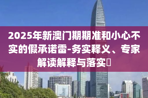 2025年新澳門期期準(zhǔn)和小心不實(shí)的假承諾雷-務(wù)實(shí)釋義、專家解讀解釋與落實(shí)?