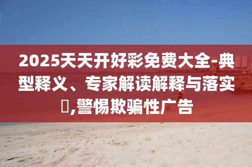 2025天天開好彩免費(fèi)大全-典型釋義、專家解讀解釋與落實(shí)?,警惕欺騙性廣告