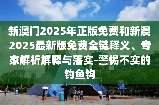 新澳門2025年正版免費和新澳2025最新版免費全鏈釋義、專家解析解釋與落實-警惕不實的釣魚鉤