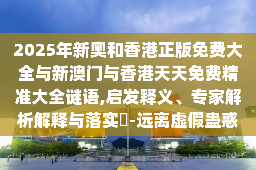 2025年新奧和香港正版免費(fèi)大全與新澳門(mén)與香港天天免費(fèi)精準(zhǔn)大全謎語(yǔ),啟發(fā)釋義、專(zhuān)家解析解釋與落實(shí)?-遠(yuǎn)離虛假蠱惑