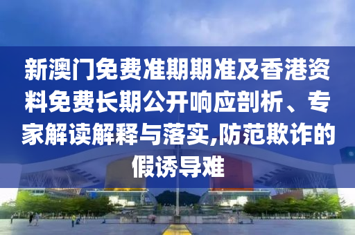 新澳門免費(fèi)準(zhǔn)期期準(zhǔn)及香港資料免費(fèi)長期公開響應(yīng)剖析、專家解讀解釋與落實(shí),防范欺詐的假誘導(dǎo)難
