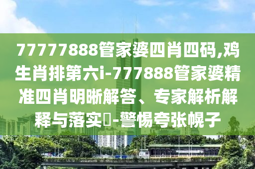 77777888管家婆四肖四碼,雞生肖排第六i-777888管家婆精準四肖明晰解答、專家解析解釋與落實?-警惕夸張幌子