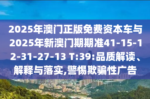 2025年澳門正版免費(fèi)資本車與2025年新澳門期期準(zhǔn)41-15-12-31-27-13 T:39:品質(zhì)解讀、解釋與落實(shí),警惕欺騙性廣告