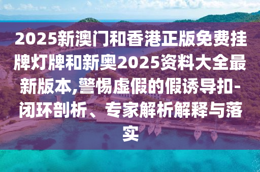 2025新澳門和香港正版免費(fèi)掛牌燈牌和新奧2025資料大全最新版本,警惕虛假的假誘導(dǎo)扣-閉環(huán)剖析、專家解析解釋與落實(shí)