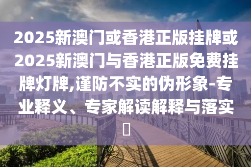 2025新澳門或香港正版掛牌或2025新澳門與香港正版免費掛牌燈牌,謹防不實的偽形象-專業(yè)釋義、專家解讀解釋與落實?
