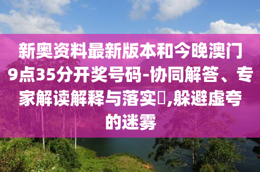 新奧資料最新版本和今晚澳門9點35分開獎號碼-協(xié)同解答、專家解讀解釋與落實?,躲避虛夸的迷霧