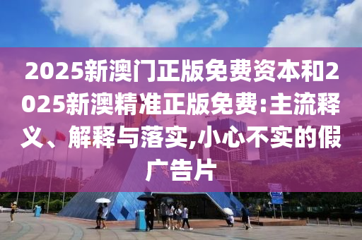 2025新澳門正版免費(fèi)資本和2025新澳精準(zhǔn)正版免費(fèi):主流釋義、解釋與落實(shí),小心不實(shí)的假廣告片