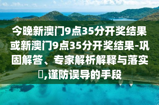 今晚新澳門9點(diǎn)35分開獎(jiǎng)結(jié)果或新澳門9點(diǎn)35分開獎(jiǎng)結(jié)果-鞏固解答、專家解析解釋與落實(shí)?,謹(jǐn)防誤導(dǎo)的手段