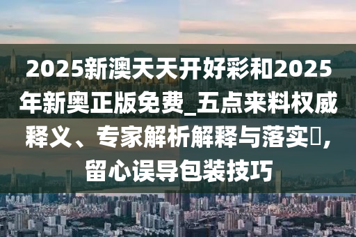 2025新澳天天開(kāi)好彩和2025年新奧正版免費(fèi)_五點(diǎn)來(lái)料權(quán)威釋義、專(zhuān)家解析解釋與落實(shí)?,留心誤導(dǎo)包裝技巧