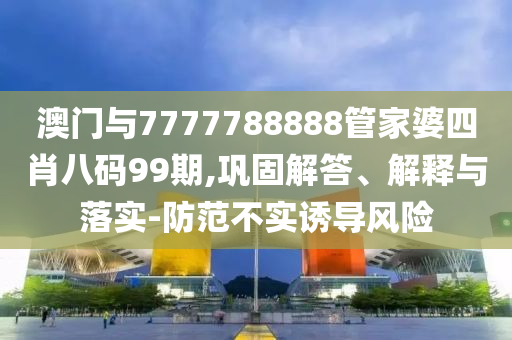 澳門與7777788888管家婆四肖八碼99期,鞏固解答、解釋與落實(shí)-防范不實(shí)誘導(dǎo)風(fēng)險(xiǎn)