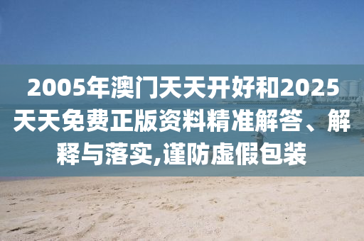 2005年澳門天天開好和2025天天免費(fèi)正版資料精準(zhǔn)解答、解釋與落實(shí),謹(jǐn)防虛假包裝