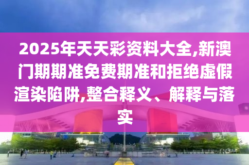 2025年天天彩資料大全,新澳門(mén)期期準(zhǔn)免費(fèi)期準(zhǔn)和拒絕虛假渲染陷阱,整合釋義、解釋與落實(shí)