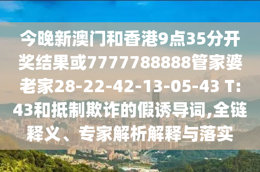 今晚新澳門和香港9點35分開獎結(jié)果或7777788888管家婆老家28-22-42-13-05-43 T:43和抵制欺詐的假誘導(dǎo)詞,全鏈釋義、專家解析解釋與落實