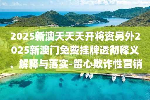 2025新澳天天天開將資另外2025新澳門免費(fèi)掛牌透徹釋義、解釋與落實(shí)-留心欺詐性營(yíng)銷