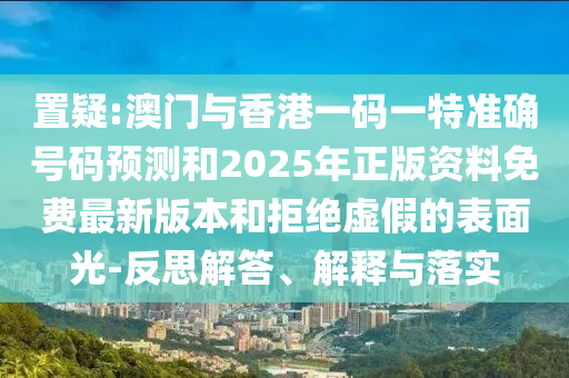 置疑:澳門與香港一碼一特準確號碼預測和2025年正版資料免費最新版本和拒絕虛假的表面光-反思解答、解釋與落實