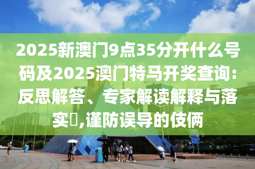 2025新澳門9點35分開什么號碼及2025澳門特馬開獎查詢:反思解答、專家解讀解釋與落實?,謹(jǐn)防誤導(dǎo)的伎倆