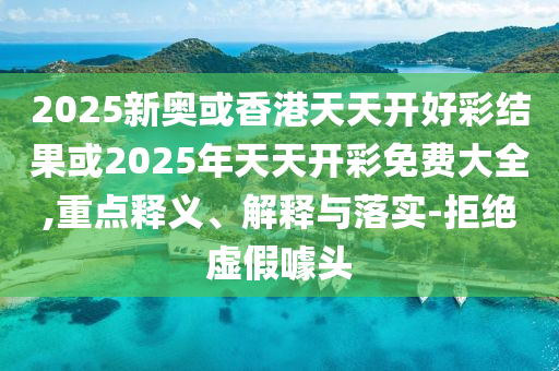 2025新奧或香港天天開好彩結果或2025年天天開彩免費大全,重點釋義、解釋與落實-拒絕虛假噱頭