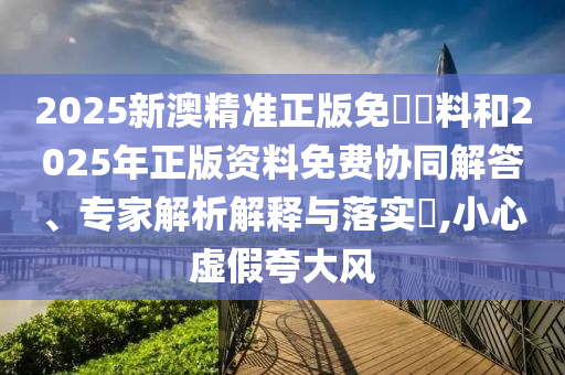 2025新澳精準(zhǔn)正版免費(fèi)資料和2025年正版資料免費(fèi)協(xié)同解答、專家解析解釋與落實(shí)?,小心虛假夸大風(fēng)