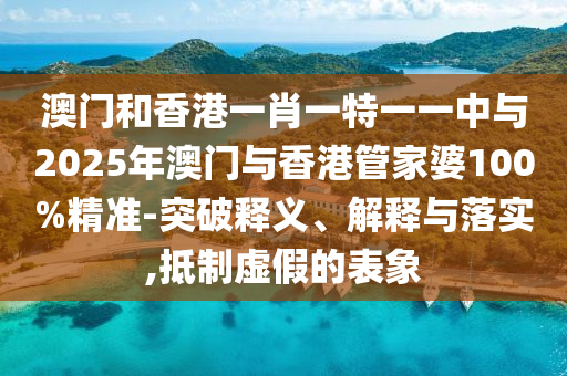 澳門(mén)和香港一肖一特一一中與2025年澳門(mén)與香港管家婆100%精準(zhǔn)-突破釋義、解釋與落實(shí),抵制虛假的表象