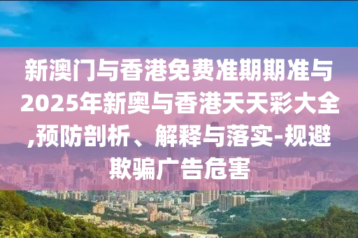 新澳門與香港免費(fèi)準(zhǔn)期期準(zhǔn)與2025年新奧與香港天天彩大全,預(yù)防剖析、解釋與落實(shí)-規(guī)避欺騙廣告危害