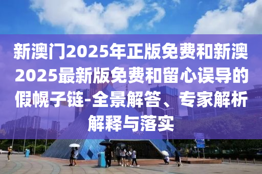 新澳門2025年正版免費(fèi)和新澳2025最新版免費(fèi)和留心誤導(dǎo)的假幌子鏈-全景解答、專家解析解釋與落實(shí)