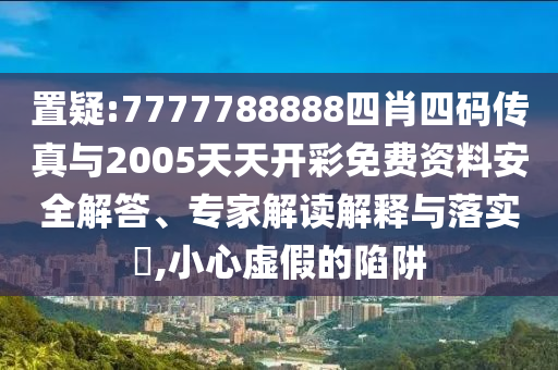置疑:7777788888四肖四碼傳真與2005天天開彩免費資料安全解答、專家解讀解釋與落實?,小心虛假的陷阱