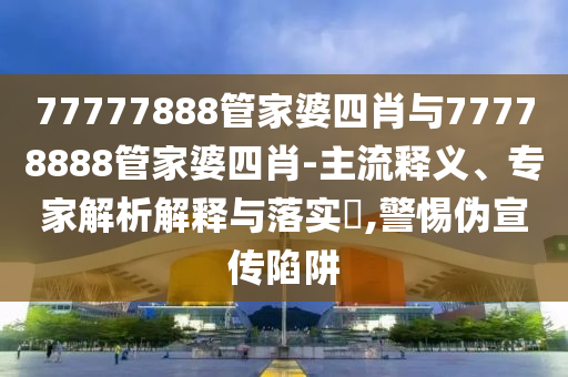 77777888管家婆四肖與77778888管家婆四肖-主流釋義、專家解析解釋與落實(shí)?,警惕偽宣傳陷阱