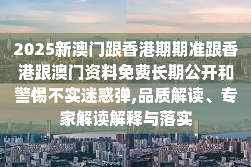 2025新澳門跟香港期期準(zhǔn)跟香港跟澳門資料免費(fèi)長(zhǎng)期公開和警惕不實(shí)迷惑彈,品質(zhì)解讀、專家解讀解釋與落實(shí)
