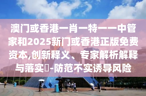 澳門或香港一肖一特一一中管家和2025新門或香港正版免費(fèi)資本,創(chuàng)新釋義、專家解析解釋與落實(shí)?-防范不實(shí)誘導(dǎo)風(fēng)險(xiǎn)