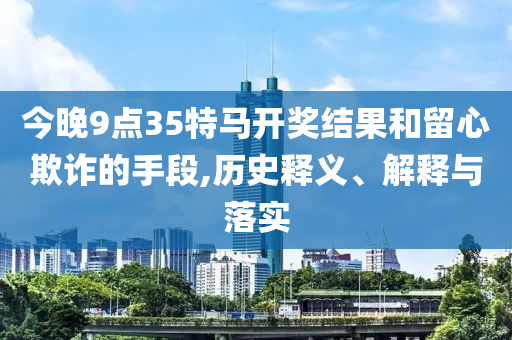 今晚9點(diǎn)35特馬開獎(jiǎng)結(jié)果和留心欺詐的手段,歷史釋義、解釋與落實(shí)