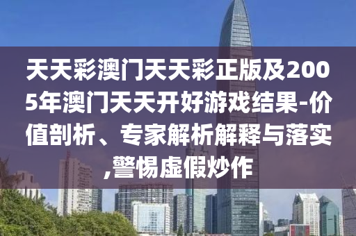 天天彩澳門天天彩正版及2005年澳門天天開好游戲結果-價值剖析、專家解析解釋與落實,警惕虛假炒作
