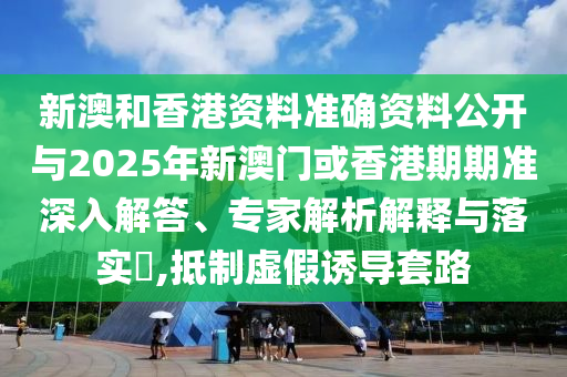 新澳和香港資料準確資料公開與2025年新澳門或香港期期準深入解答、專家解析解釋與落實?,抵制虛假誘導套路