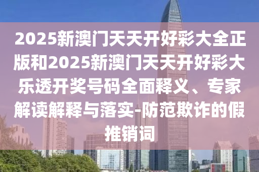 2025新澳門天天開好彩大全正版和2025新澳門天天開好彩大樂透開獎號碼全面釋義、專家解讀解釋與落實-防范欺詐的假推銷詞