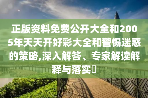 正版資料免費公開大全和2005年天天開好彩大全和警惕迷惑的策略,深入解答、專家解讀解釋與落實?