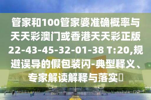 管家和100管家婆準(zhǔn)確概率與天天彩澳門或香港天天彩正版22-43-45-32-01-38 T:20,規(guī)避誤導(dǎo)的假包裝閃-典型釋義、專家解讀解釋與落實(shí)?