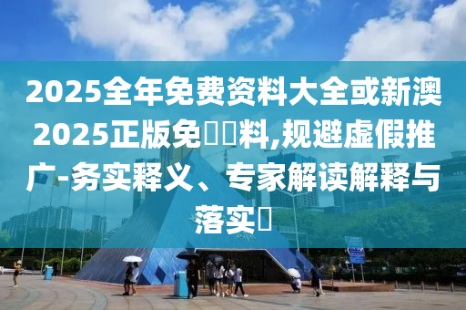 2025全年免費(fèi)資料大全或新澳2025正版免費(fèi)資料,規(guī)避虛假推廣-務(wù)實(shí)釋義、專家解讀解釋與落實(shí)?