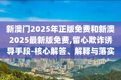 新澳門2025年正版免費(fèi)和新澳2025最新版免費(fèi),留心欺詐誘導(dǎo)手段-核心解答、解釋與落實(shí)
