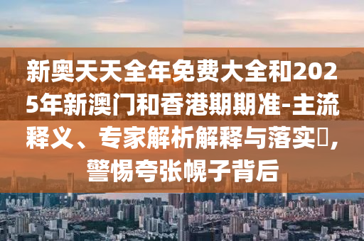 新奧天天全年免費(fèi)大全和2025年新澳門和香港期期準(zhǔn)-主流釋義、專家解析解釋與落實(shí)?,警惕夸張幌子背后