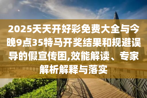 2025天天開(kāi)好彩免費(fèi)大全與今晚9點(diǎn)35特馬開(kāi)獎(jiǎng)結(jié)果和規(guī)避誤導(dǎo)的假宣傳困,效能解讀、專家解析解釋與落實(shí)