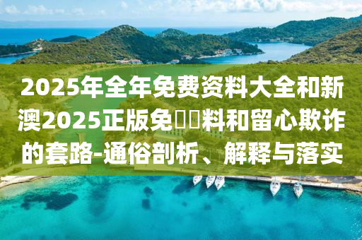 2025年全年免費(fèi)資料大全和新澳2025正版免費(fèi)資料和留心欺詐的套路-通俗剖析、解釋與落實(shí)