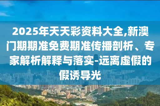 2025年天天彩資料大全,新澳門期期準(zhǔn)免費(fèi)期準(zhǔn)傳播剖析、專家解析解釋與落實(shí)-遠(yuǎn)離虛假的假誘導(dǎo)光