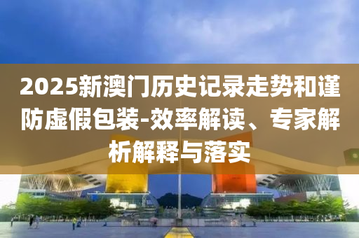 2025新澳門歷史記錄走勢和謹防虛假包裝-效率解讀、專家解析解釋與落實